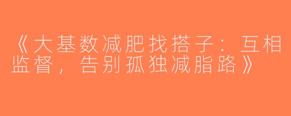 《大基数减肥找搭子：互相监督，告别孤独减脂路》