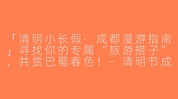「清明小长假·成都漫游指南」寻找你的专属“旅游搭子”，共赏巴蜀春色！-清明节成都旅游搭子