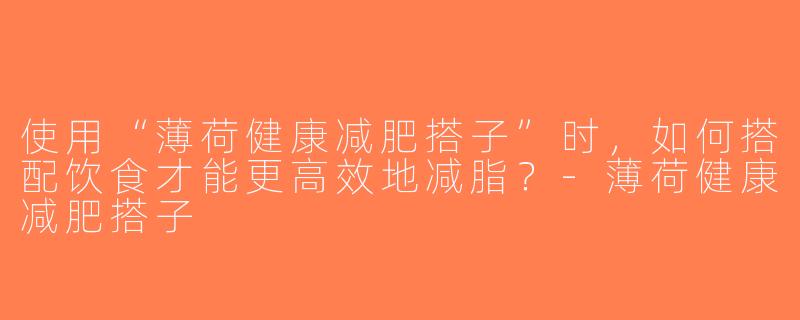 使用“薄荷健康减肥搭子”时，如何搭配饮食才能更高效地减脂？-薄荷健康减肥搭子