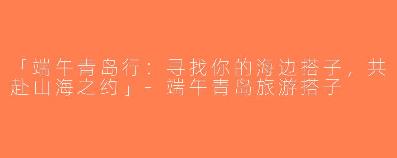 「端午青岛行：寻找你的海边搭子，共赴山海之约」-端午青岛旅游搭子