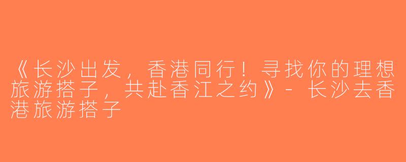 《长沙出发，香港同行！寻找你的理想旅游搭子，共赴香江之约》-长沙去香港旅游搭子