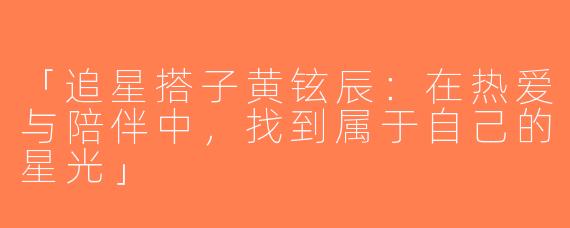 「追星搭子黄铉辰：在热爱与陪伴中，找到属于自己的星光」