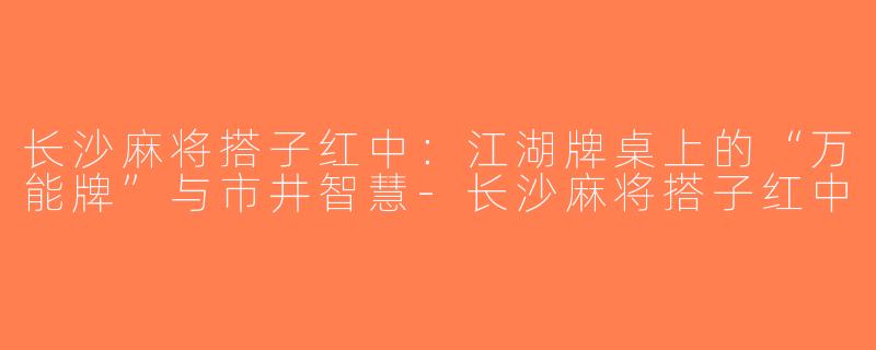 长沙麻将搭子红中：江湖牌桌上的“万能牌”与市井智慧-长沙麻将搭子红中