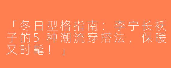 「冬日型格指南：李宁长袄子的5种潮流穿搭法，保暖又时髦！」