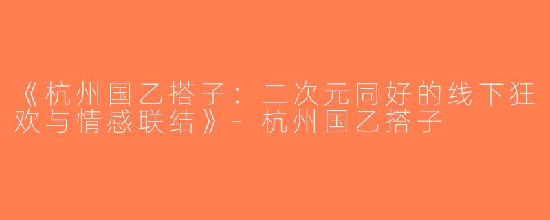 《杭州国乙搭子：二次元同好的线下狂欢与情感联结》-杭州国乙搭子