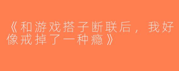 《和游戏搭子断联后，我好像戒掉了一种瘾》