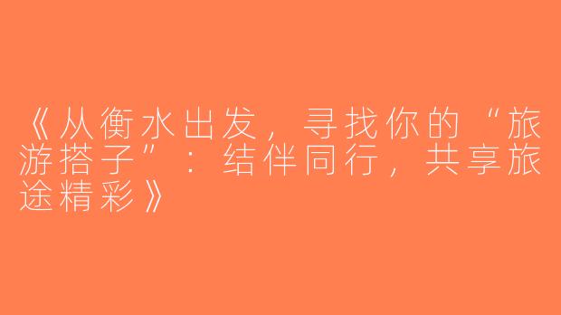 《从衡水出发，寻找你的“旅游搭子”：结伴同行，共享旅途精彩》