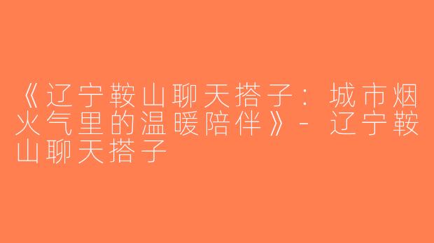 《辽宁鞍山聊天搭子：城市烟火气里的温暖陪伴》-辽宁鞍山聊天搭子
