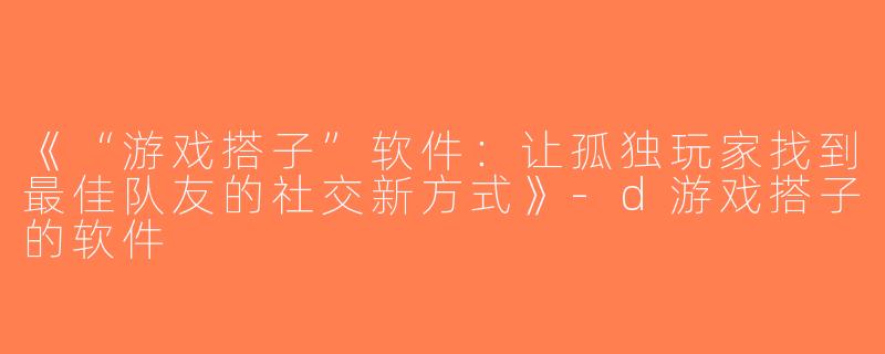 《“游戏搭子”软件：让孤独玩家找到最佳队友的社交新方式》-d游戏搭子的软件