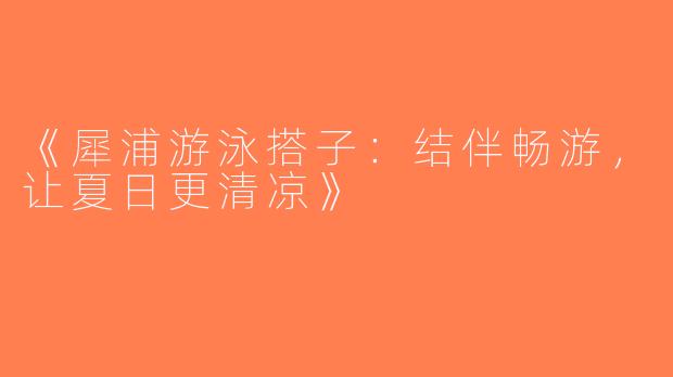 《犀浦游泳搭子：结伴畅游，让夏日更清凉》