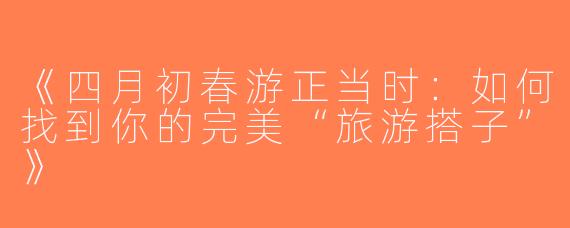 《四月初春游正当时：如何找到你的完美“旅游搭子”》