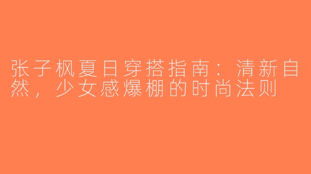 张子枫夏日穿搭指南：清新自然，少女感爆棚的时尚法则
