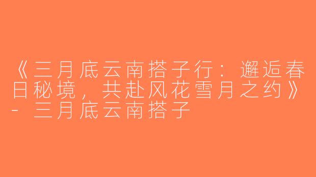 《三月底云南搭子行：邂逅春日秘境，共赴风花雪月之约》-三月底云南搭子