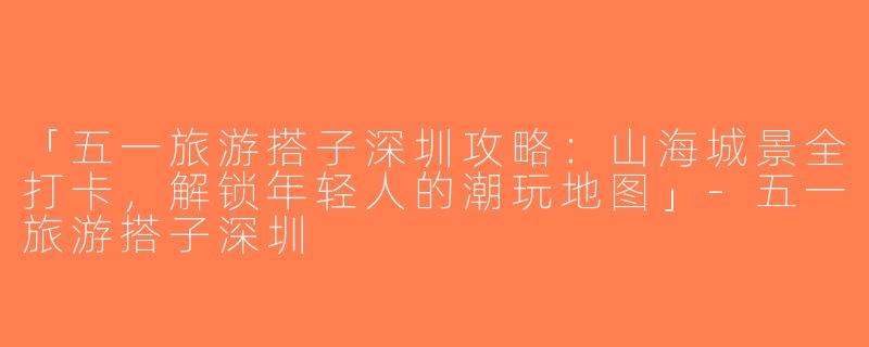 「五一旅游搭子深圳攻略：山海城景全打卡，解锁年轻人的潮玩地图」-五一旅游搭子深圳