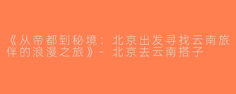 《从帝都到秘境：北京出发寻找云南旅伴的浪漫之旅》-北京去云南搭子