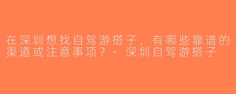 在深圳想找自驾游搭子，有哪些靠谱的渠道或注意事项？-深圳自驾游搭子