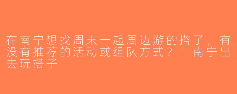 在南宁想找周末一起周边游的搭子，有没有推荐的活动或组队方式？-南宁出去玩搭子
