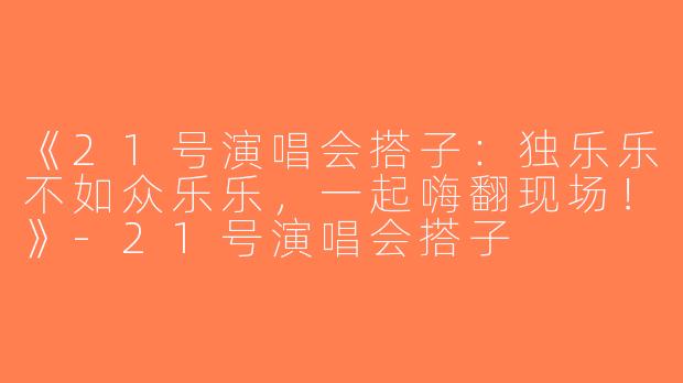 《21号演唱会搭子：独乐乐不如众乐乐，一起嗨翻现场！》-21号演唱会搭子