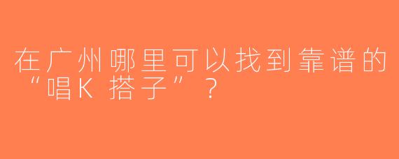 在广州哪里可以找到靠谱的“唱K搭子”？
