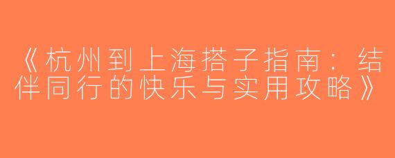 《杭州到上海搭子指南：结伴同行的快乐与实用攻略》