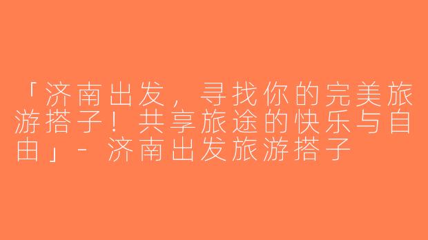 「济南出发，寻找你的完美旅游搭子！共享旅途的快乐与自由」-济南出发旅游搭子