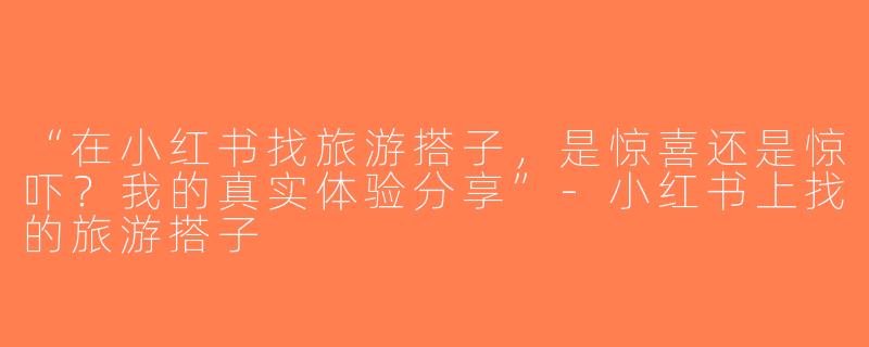 “在小红书找旅游搭子，是惊喜还是惊吓？我的真实体验分享”-小红书上找的旅游搭子