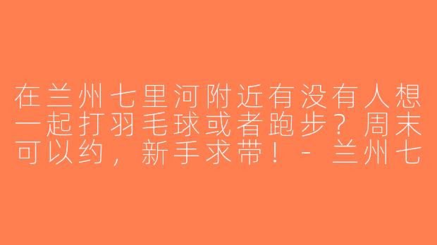在兰州七里河附近有没有人想一起打羽毛球或者跑步？周末可以约，新手求带！-兰州七里河找搭子