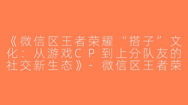 《微信区王者荣耀“搭子”文化：从游戏CP到上分队友的社交新生态》-微信区王者荣耀搭子