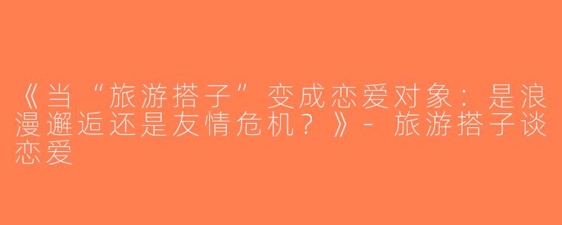 《当“旅游搭子”变成恋爱对象：是浪漫邂逅还是友情危机？》-旅游搭子谈恋爱