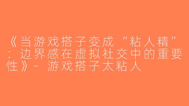 《当游戏搭子变成“粘人精”：边界感在虚拟社交中的重要性》-游戏搭子太粘人