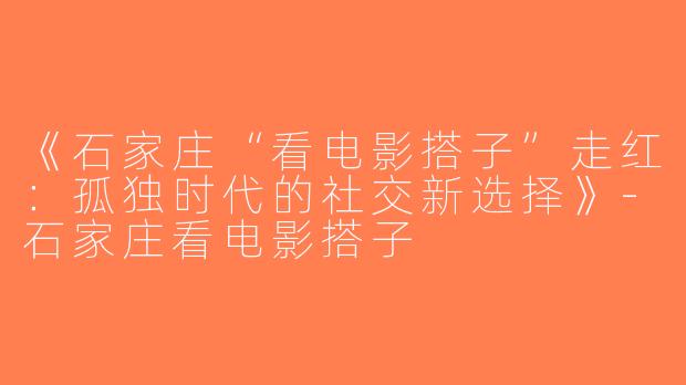 《石家庄“看电影搭子”走红：孤独时代的社交新选择》-石家庄看电影搭子