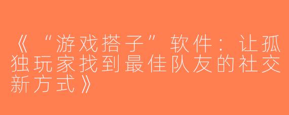 《“游戏搭子”软件：让孤独玩家找到最佳队友的社交新方式》