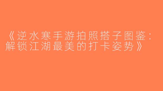 《逆水寒手游拍照搭子图鉴：解锁江湖最美的打卡姿势》