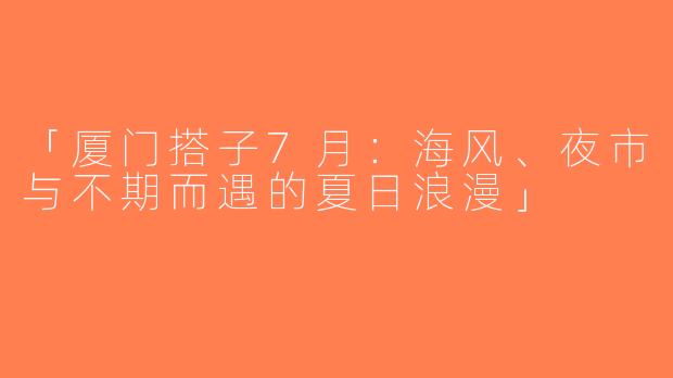 「厦门搭子7月：海风、夜市与不期而遇的夏日浪漫」
