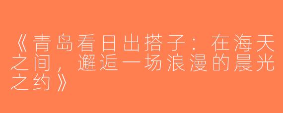 《青岛看日出搭子：在海天之间，邂逅一场浪漫的晨光之约》