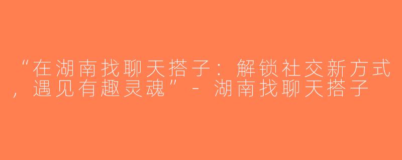 “在湖南找聊天搭子：解锁社交新方式，遇见有趣灵魂”-湖南找聊天搭子