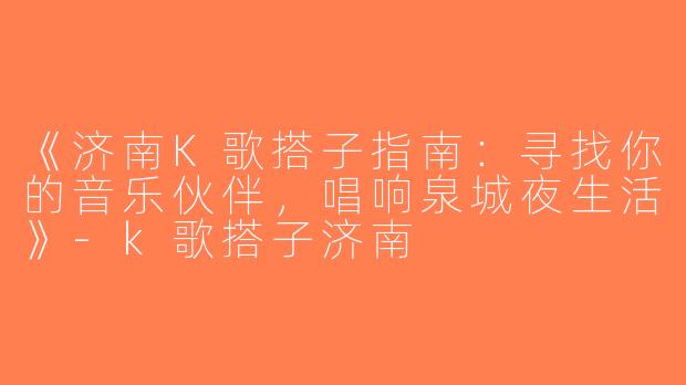 《济南K歌搭子指南：寻找你的音乐伙伴，唱响泉城夜生活》-k歌搭子济南