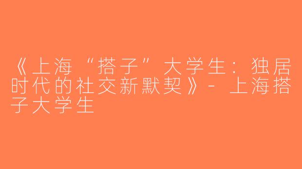 《上海“搭子”大学生：独居时代的社交新默契》-上海搭子大学生