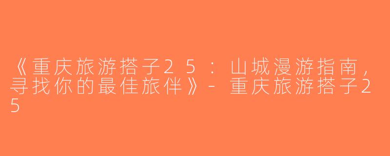 《重庆旅游搭子25：山城漫游指南，寻找你的最佳旅伴》-重庆旅游搭子25