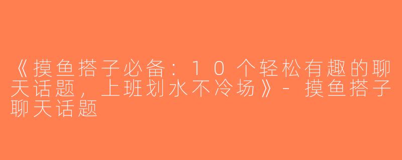 《摸鱼搭子必备：10个轻松有趣的聊天话题，上班划水不冷场》-摸鱼搭子聊天话题