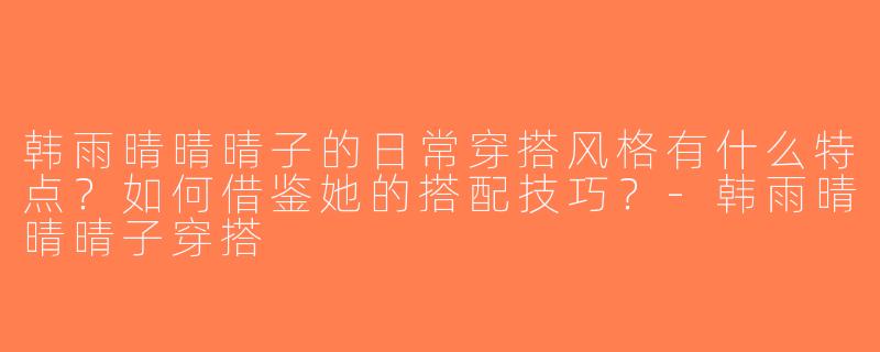 韩雨晴晴晴子的日常穿搭风格有什么特点？如何借鉴她的搭配技巧？-韩雨晴晴晴子穿搭