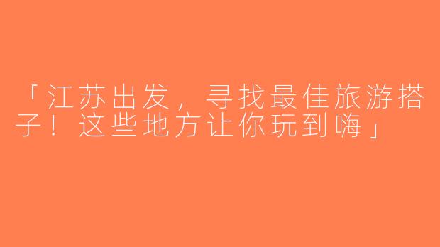 「江苏出发，寻找最佳旅游搭子！这些地方让你玩到嗨」