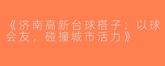 《济南高新台球搭子：以球会友，碰撞城市活力》