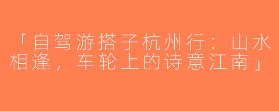 「自驾游搭子杭州行：山水相逢，车轮上的诗意江南」