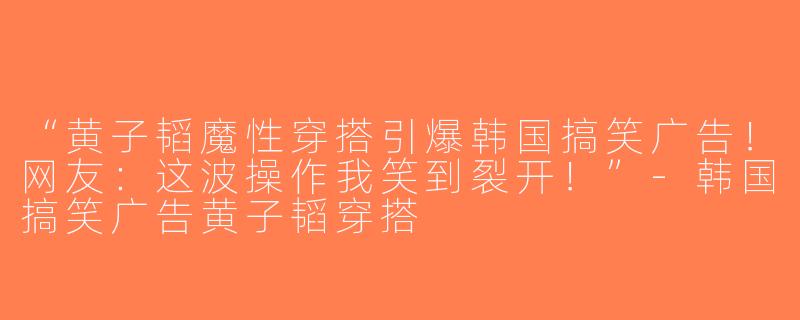 “黄子韬魔性穿搭引爆韩国搞笑广告！网友：这波操作我笑到裂开！”-韩国搞笑广告黄子韬穿搭