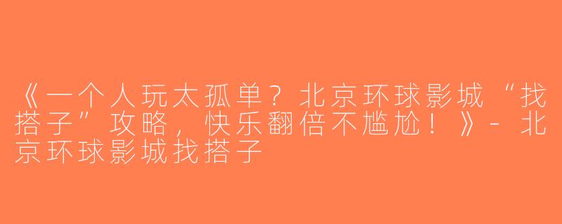 《一个人玩太孤单？北京环球影城“找搭子”攻略，快乐翻倍不尴尬！》-北京环球影城找搭子