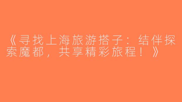 《寻找上海旅游搭子：结伴探索魔都，共享精彩旅程！》
