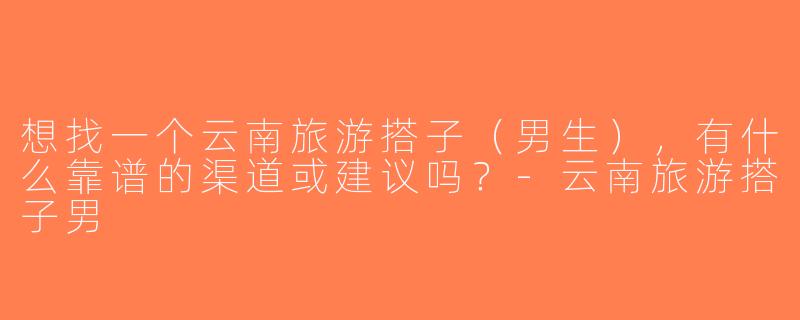 想找一个云南旅游搭子（男生），有什么靠谱的渠道或建议吗？-云南旅游搭子男