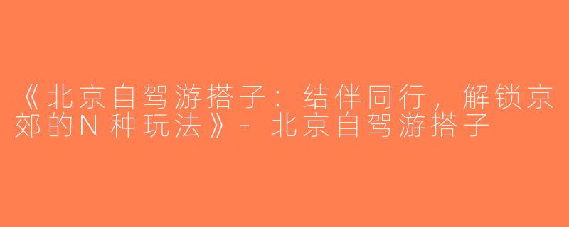 《北京自驾游搭子：结伴同行，解锁京郊的N种玩法》-北京自驾游搭子