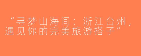 “寻梦山海间：浙江台州，遇见你的完美旅游搭子”